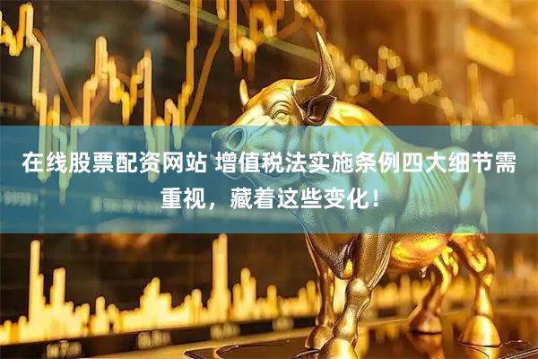 在线股票配资网站 增值税法实施条例四大细节需重视，藏着这些变化！