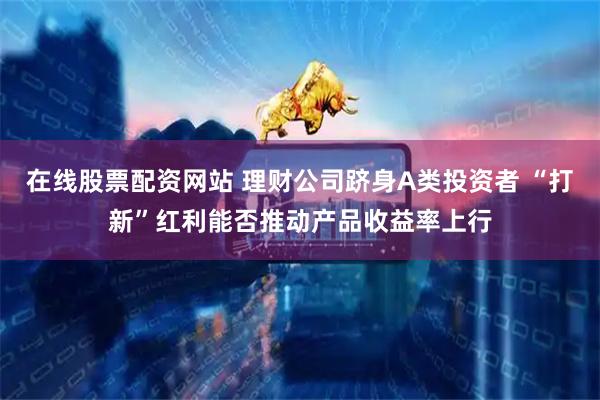 在线股票配资网站 理财公司跻身A类投资者 “打新”红利能否推动产品收益率上行