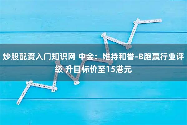 炒股配资入门知识网 中金：维持和誉-B跑赢行业评级 升目标价至15港元