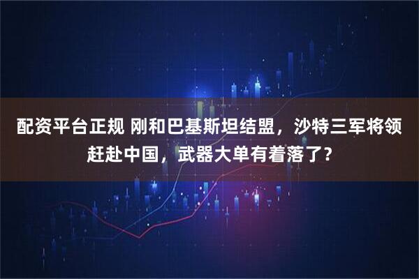 配资平台正规 刚和巴基斯坦结盟，沙特三军将领赶赴中国，武器大单有着落了？