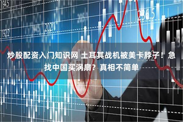 炒股配资入门知识网 土耳其战机被美卡脖子！急找中国买涡扇？真相不简单