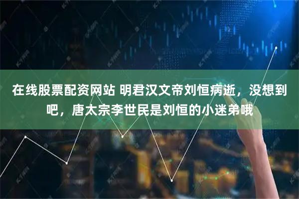 在线股票配资网站 明君汉文帝刘恒病逝，没想到吧，唐太宗李世民是刘恒的小迷弟哦