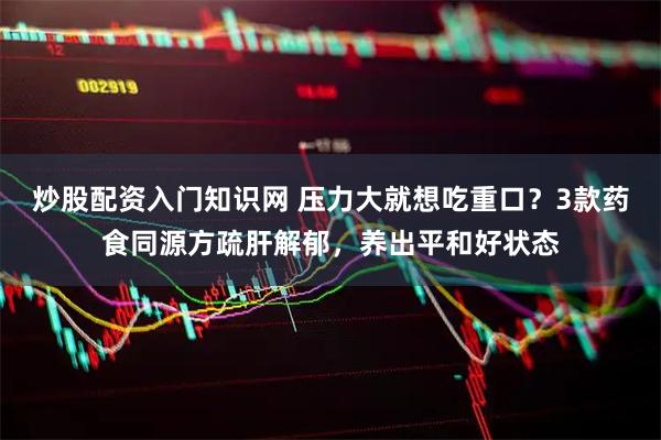 炒股配资入门知识网 压力大就想吃重口？3款药食同源方疏肝解郁，养出平和好状态