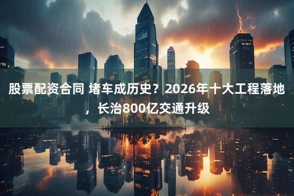 股票配资合同 堵车成历史？2026年十大工程落地，长治800亿交通升级