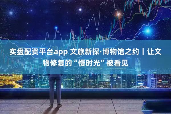 实盘配资平台app 文旅新探·博物馆之约｜让文物修复的“慢时光”被看见