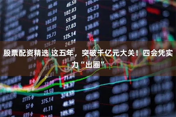 股票配资精选 这五年，突破千亿元大关！四会凭实力“出圈”