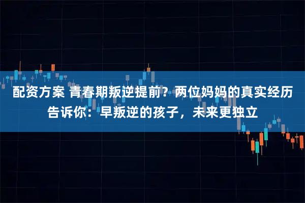 配资方案 青春期叛逆提前？两位妈妈的真实经历告诉你：早叛逆的孩子，未来更独立