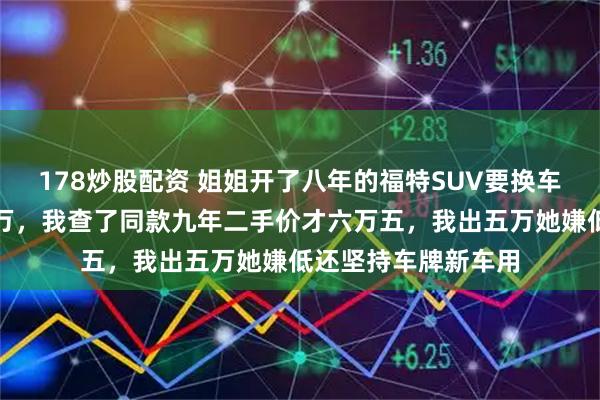 178炒股配资 姐姐开了八年的福特SUV要换车，说转给我开口八万，我查了同款九年二手价才六万五，我出五万她嫌低还坚持车牌新车用