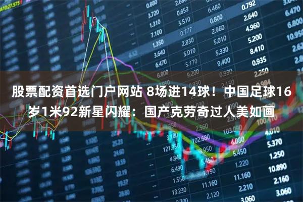 股票配资首选门户网站 8场进14球！中国足球16岁1米92新星闪耀：国产克劳奇过人美如画