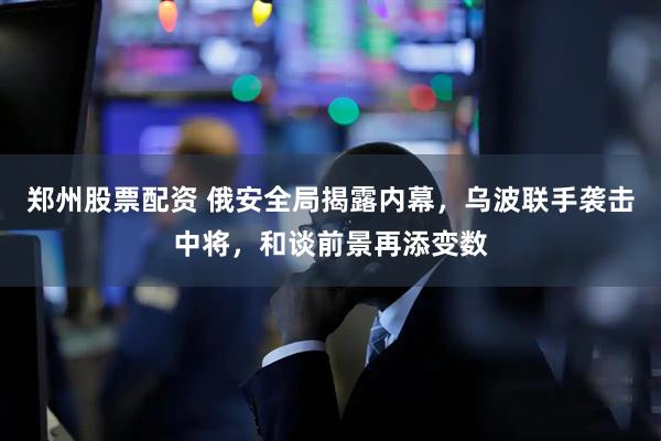 郑州股票配资 俄安全局揭露内幕，乌波联手袭击中将，和谈前景再添变数