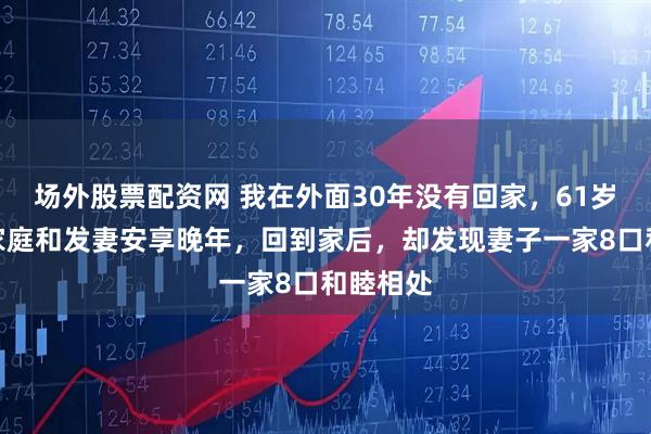 场外股票配资网 我在外面30年没有回家，61岁想回到家庭和发妻安享晚年，回到家后，却发现妻子一家8口和睦相处
