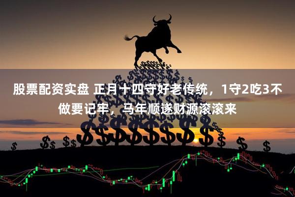 股票配资实盘 正月十四守好老传统，1守2吃3不做要记牢，马年顺遂财源滚滚来