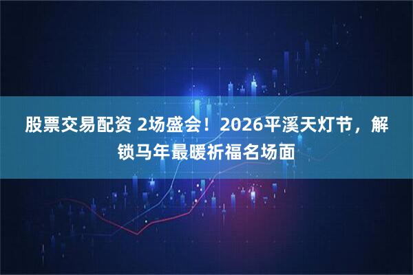 股票交易配资 2场盛会！2026平溪天灯节，解锁马年最暖祈福名场面