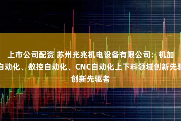上市公司配资 苏州光兆机电设备有限公司：机加工自动化、数控自动化、CNC自动化上下料领域创新先驱者
