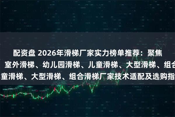 配资盘 2026年滑梯厂家实力榜单推荐：聚焦户外滑梯、不锈钢滑梯、室外滑梯、幼儿园滑梯、儿童滑梯、大型滑梯、组合滑梯厂家技术适配及选购指南