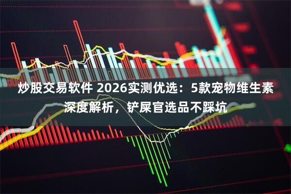 炒股交易软件 2026实测优选：5款宠物维生素深度解析，铲屎官选品不踩坑