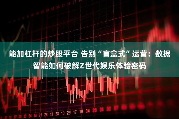 能加杠杆的炒股平台 告别“盲盒式”运营：数据智能如何破解Z世代娱乐体验密码