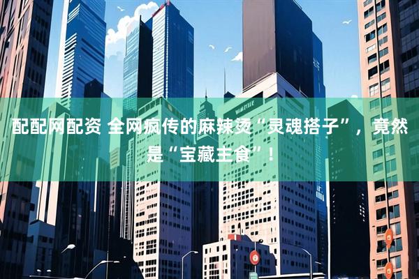 配配网配资 全网疯传的麻辣烫“灵魂搭子”，竟然是“宝藏主食”！