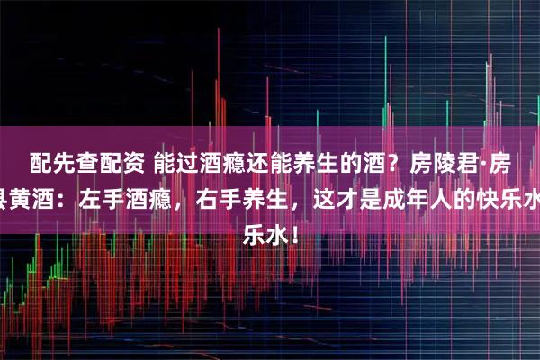 配先查配资 能过酒瘾还能养生的酒？房陵君·房县黄酒：左手酒瘾，右手养生，这才是成年人的快乐水！