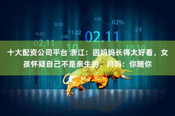 十大配资公司平台 浙江：因妈妈长得太好看，女孩怀疑自己不是亲生的，妈妈：你随你