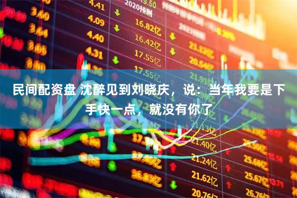 民间配资盘 沈醉见到刘晓庆，说：当年我要是下手快一点，就没有你了