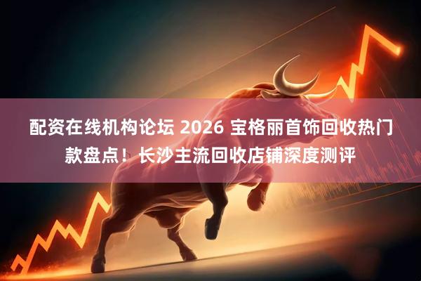 配资在线机构论坛 2026 宝格丽首饰回收热门款盘点！长沙主流回收店铺深度测评