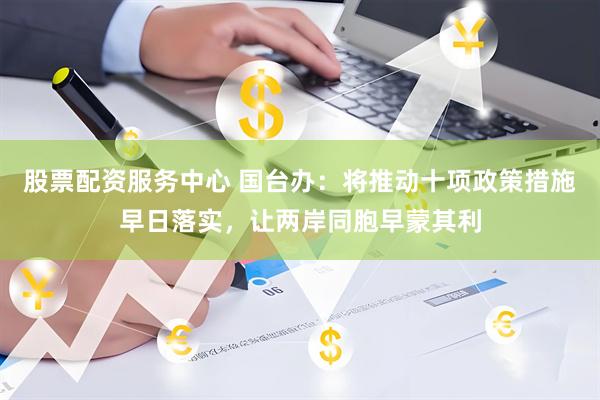 股票配资服务中心 国台办：将推动十项政策措施早日落实，让两岸同胞早蒙其利