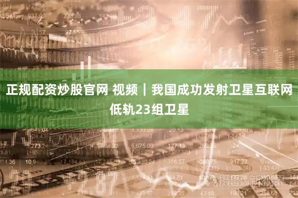 正规配资炒股官网 视频｜我国成功发射卫星互联网低轨23组卫星