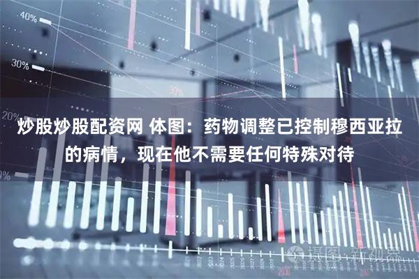 炒股炒股配资网 体图：药物调整已控制穆西亚拉的病情，现在他不需要任何特殊对待